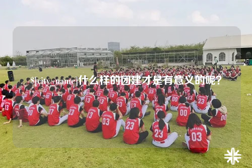 霍尔果斯什么样的团建才是有意义的呢？