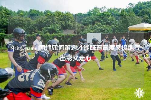 霍尔果斯团建如何策划才能既有高度又接地气出彩又走心