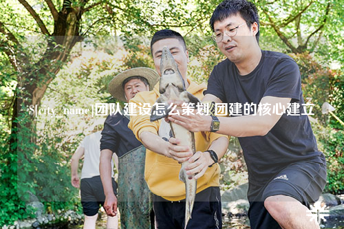 霍尔果斯团队建设怎么策划 团建的核心建立